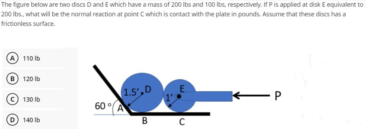 The figure below are two discs D and E which have a mass of 200 lbs and 100 lbs, respectively. If P is applied at disk E equivalent to
200 lbs., what will be the normal reaction at point C which is contact with the plate in pounds. Assume that these discs has a
frictionless surface.
A
B
D
110 lb
120 lb
130 lb
140 lb
60°
1.5',D
A
E
B C
P