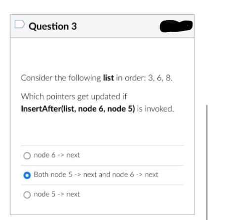 Question 3
Consider the following list in order: 3, 6, 8.
Which pointers get updated if
InsertAfter(list, node 6, node 5) is invoked.
O node 6 -> next
Both node 5 -> next and node 6 -> next
O node 5 -> next
