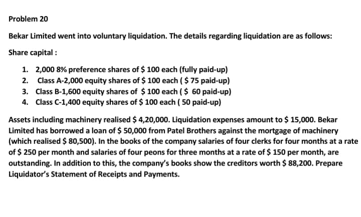 Problem 20
Bekar Limited went into voluntary liquidation. The details regarding liquidation are as follows:
Share capital :
1. 2,000 8% preference shares of $ 100 each (fully paid-up)
2. Class A-2,000 equity shares of $ 100 each ( $ 75 paid-up)
3. Class B-1,600 equity shares of $ 100 each ( $ 60 paid-up)
4. Class C-1,400 equity shares of $ 100 each ( 50 paid-up)
Assets including machinery realised $ 4,20,000. Liquidation expenses amount to $ 15,000. Bekar
Limited has borrowed a loan of $ 50,000 from Patel Brothers against the mortgage of machinery
(which realised $ 80,500). In the books of the company salaries of four clerks for four months at a rate
of $ 250 per month and salaries of four peons for three months at a rate of $ 150 per month, are
outstanding. In addition to this, the company's books show the creditors worth $ 88,200. Prepare
Liquidator's Statement of Receipts and Payments.
