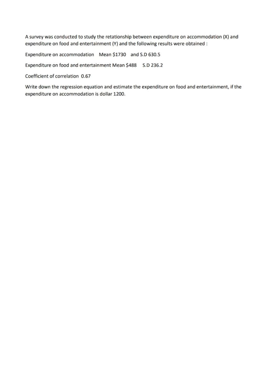 A survey was conducted to study the retationship between expenditure on accommodation (X) and
expenditure on food and entertainment (Y) and the following results were obtained :
Expenditure on accommodation Mean $1730 and S.D 630.5
Expenditure on food and entertainment Mean $488 S.D 236.2
Coefficient of correlation 0.67
Write down the regression equation and estimate the expenditure on food and entertainment, if the
expenditure on accommodation is dollar 1200.
