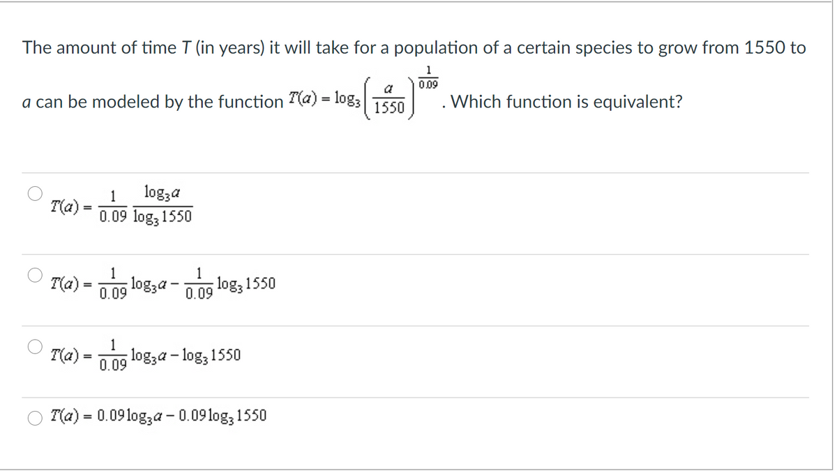 The amount of time T (in years) it will take for a population of a certain species to grow from 1550 to
1
0.09
a
a can be modeled by the function T(a) = log3
. Which function is equivalent?
1550
logza
0.09 log, 1550
1
T(a)
1
T(a) = 1ng logza - nng log; 1550
0.09
0.09
1
T(a)
0.09 logza – log, 1550
O T(a) = 0.09log,a – 0.09log, 1550
%3D
