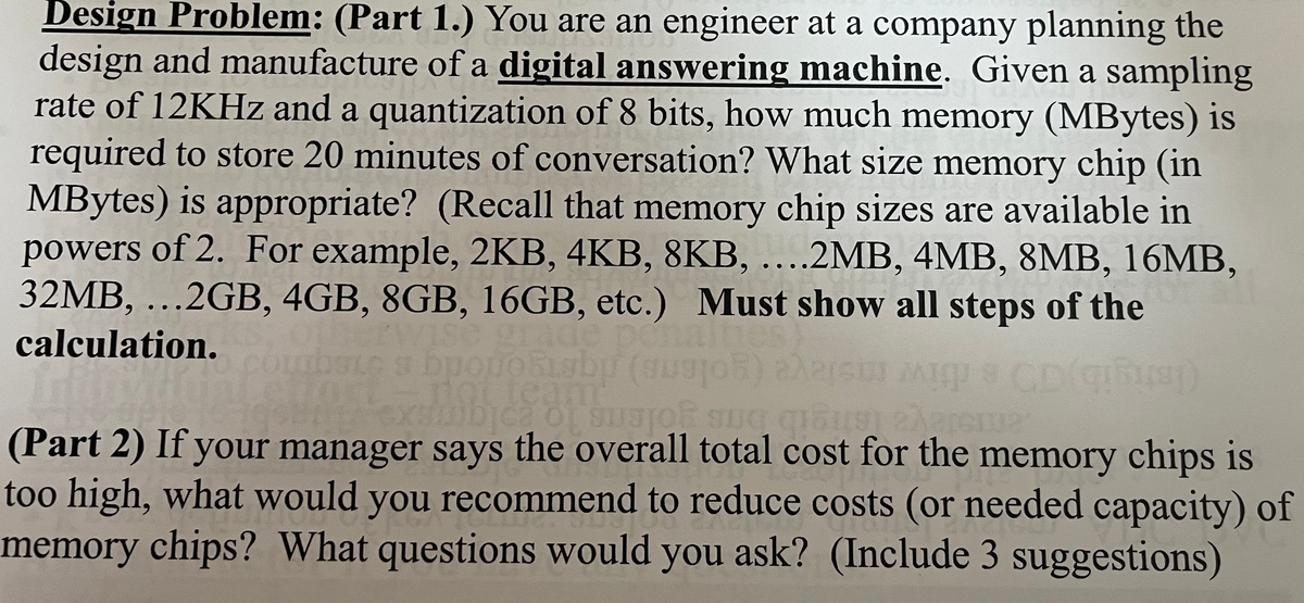 Design Problem: (Part 1.) You are an engineer at a company planning the
design and manufacture of a digital answering machine. Given a sampling
rate of 12KHz and a quantization of 8 bits, how much memory (MBytes) is
required to store 20 minutes of conversation? What size memory chip (in
MBytes) is appropriate? (Recall that memory chip sizes are available in
powers of 2. For example, 2KB, 4KB, 8KB, ....2MB, 4MB, 8MB, 16MB,
32MB, ...2GB, 4GB, 8GB, 16GB, etc.) Must show all steps of the
calculation.
grade pen
Labp (auto)
team
bica of susjon s
up CD qrupy)
qu us Xerenu
(Part 2) If your manager says the overall total cost for the memory chips is
too high, what would you recommend to reduce costs (or needed capacity) of
memory chips? What questions would you ask? (Include 3 suggestions)
RG