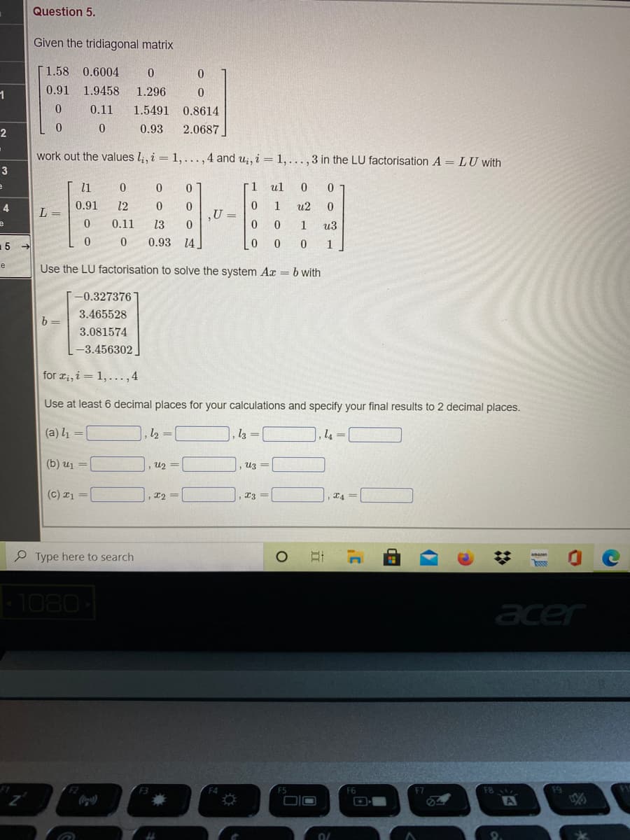 Question 5.
Given the tridiagonal matrix
[1.58 0.6004
0.91
1.9458
1.296
0.11
1.5491 0.8614
0.93
2.0687
work out the values l;, i = 1,...,4 and u;, i = 1,..., 3 in the LU factorisation A = LU with
3
l1
r1
ul
0.91
12
0.
U =
4
1
u2
L =
0.11
13
1
из
15
0.93
14
1
e
Use the LU factorisation to solve the system Ax = b with
-0.327376
3.465528
b =
3.081574
L-3.456302
for ri, i = 1, ...,4
Use at least 6 decimal places for your calculations and specify your final results to 2 decimal places.
(a) l1 =
l2 =
l3 =
14
(b) uj =
u2 =
uz =
(c) 1 =
23 =
P Type here to search
1080
acer
F6
F8
DIO
A
