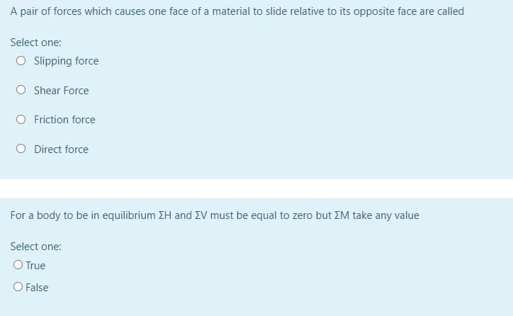 A pair of forces which causes one face of a material to slide relative to its opposite face are called
Select one:
O Slipping force
O Shear Force
Friction force
O Direct force
For a body to be in equilibrium ZH and EV must be equal to zero but ZM take any value
Select one:
O True
O False
