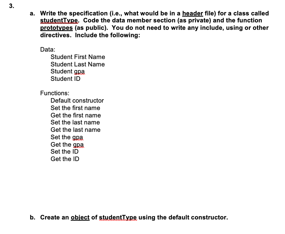 a. Write the specification (i.e., what would be in a header file) for a class called
studentType. Code the data member section (as private) and the function
prototypes (as public). You do not need to write any include, using or other
directives. Include the following:
Data:
Student First Name
Student Last Name
Student gpa
Student ID
Functions:
Default constructor
Set the first name
Get the first name
Set the last name
Get the last name
Set the gpa
Get the gpa
Set the ID
Get the ID
b. Create an object of studentType using the default constructor.
3.
