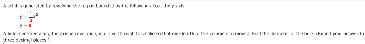 A solid is generated by revolving the region bounded by the following about the y-axis.
1 2
y = -X
8
y = 8
A hole, centered along the axis of revolution, is drilled through this solid so that one-fourth of the volume is removed. Find the diameter of the hole. (Round your answer to
three decimal places.)
