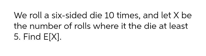We roll a six-sided die 10 times, and let X be
the number of rolls where it the die at least
5. Find E[X].
