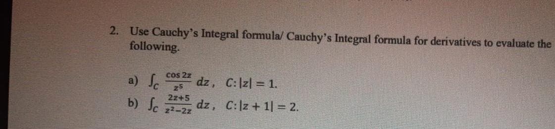 2. Use Cauchy's Integral formula/ Cauchy's Integral formula for derivatives to evaluate the
following.
a) S.
cos 2z
dz, C:|z| = 1.
25
2z+5
b) S.
dz, C:|z + 1| = 2.
22-2z
