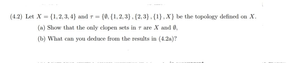 (4.2) Let X = {1, 2, 3, 4} and 7 = {0, {1,2,3} , {2, 3},{1},X} be the topology defined on X.
(a) Show that the only clopen sets in 7 are X and 0,
(b) What can you deduce from the results in (4.2a)?
