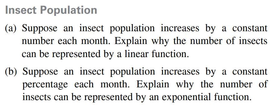 Insect Population
(a) Suppose an insect population increases by a constant
number each month. Explain why the number of insects
can be represented by a linear function.
(b) Suppose an insect population increases by a constant
percentage each month. Explain why the number of
insects can be represented by an exponential function.
