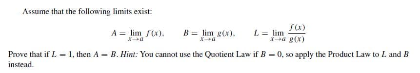 Assume that the following limits exist:
f(x)
L = lim
xa g(x)
A = lim f(x),
B = lim g(x),
Prove that if L = 1, then
instead.
A = B. Hint: You cannot use the Quotient Law if B = 0, so apply the Product Law to L and
B
