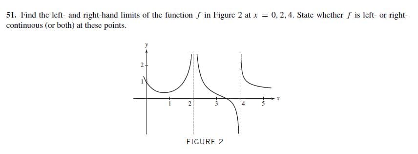 51. Find the left- and right-hand limits of the function f in Figure 2 at x = 0, 2, 4. State whether f is left- or right-
continuous (or both) at these points.
FIGURE 2
