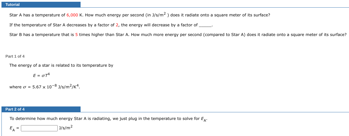 Tutorial
Star A has a temperature of 6,000 K. How much energy per second (in J/s/m²) does it radiate onto a square meter of its surface?
If the temperature of Star A decreases by a factor of 2, the energy will decrease by a factor of
Star B has a temperature that is 5 times higher than Star A. How much more energy per second (compared to Star A) does it radiate onto a square meter of its surface?
Part 1 of 4
The energy of a star is related to its temperature by
E = OTA
where o = 5.67 x 10-8 J/s/m²/K4.
Part 2 of 4
To determine how much energy Star A is radiating, we just plug in the temperature to solve for EA.
EA
J/s/m²