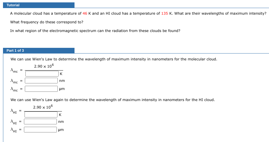 Tutorial
A molecular cloud has a temperature of 46 K and an HI cloud has a temperature of 135 K. What are their wavelengths of maximum intensity?
What frequency do these correspond to?
In what region of the electromagnetic spectrum can the radiation from these clouds be found?
Part 1 of 3
We can use Wien's Law to determine the wavelength of maximum intensity in nanometers for the molecular cloud.
2.90 x 106
Amc
Amc
Amc
XHI
^HI
=
AHI
=
We can use Wien's Law again to determine the wavelength of maximum intensity in nanometers for the HI cloud.
2.90 x 106
II
=
K
nm
=
μm
K
nm
um