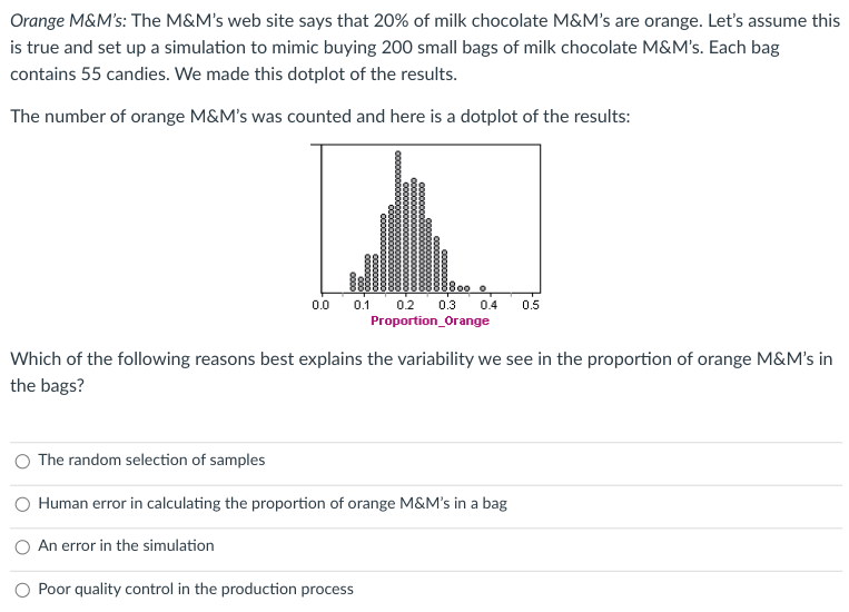 Orange M&M's: The M&M's web site says that 20% of milk chocolate M&M's are orange. Let's assume this
is true and set up a simulation to mimic buying 200 small bags of milk chocolate M&M's. Each bag
contains 55 candies. We made this dotplot of the results.
The number of orange M&M's was counted and here is a dotplot of the results:
$800
0.0 0.1 0.2
0.3
Proportion_Orange
An error in the simulation
0.4
Which of the following reasons best explains the variability we see in the proportion of orange M&M's in
the bags?
The random selection of samples
Human error in calculating the proportion of orange M&M's in a bag
Poor quality control in the production process
0.5