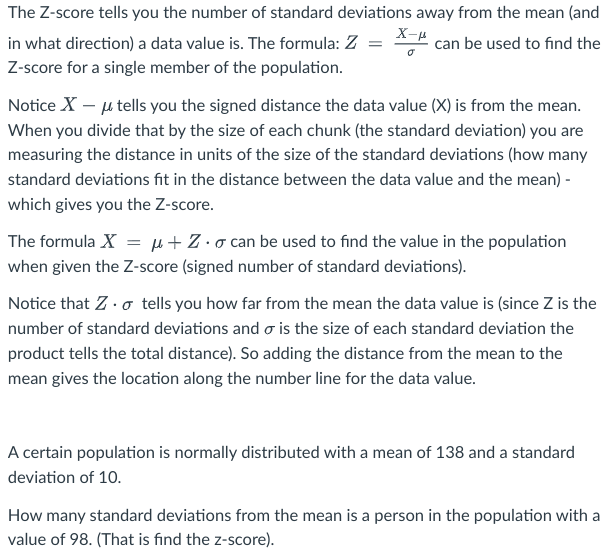 The Z-score tells you the number of standard deviations away from the mean (and
X-μ
can be used to find the
in what direction) a data value is. The formula: Z
Z-score for a single member of the population.
Notice X - μ tells you the signed distance the data value (X) is from the mean.
When you divide that by the size of each chunk (the standard deviation) you are
measuring the distance in units of the size of the standard deviations (how many
standard deviations fit in the distance between the data value and the mean) -
which gives you the Z-score.
σ
The formula X = μ+Z. can be used to find the value in the population
when given the Z-score (signed number of standard deviations).
Notice that Z. tells you how far from the mean the data value is (since Z is the
number of standard deviations and is the size of each standard deviation the
product tells the total distance). So adding the distance from the mean to the
mean gives the location along the number line for the data value.
A certain population is normally distributed with a mean of 138 and a standard
deviation of 10.
How many standard deviations from the mean is a person in the population with a
value of 98. (That is find the z-score).