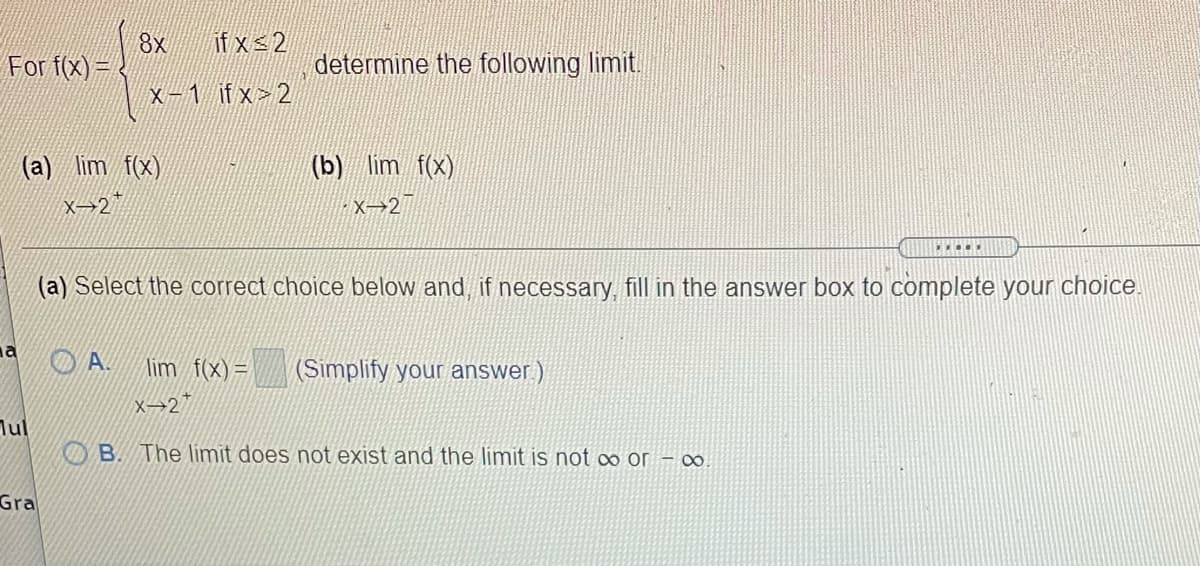 if x 2
8x
For f(x) =
determine the following limit.
X-1 ifx> 2
(a) lim f(x)
(b) lim f(x)
X→2*
X→2
(a) Select the correct choice below and, if necessary, fill in the answer box to complete your choice.
na
O A.
lim f(x) =
(Simplify your answer)
x→2*
Jul
OB. The límit does not exist and the limit is not ∞ or – ∞.
Gra
