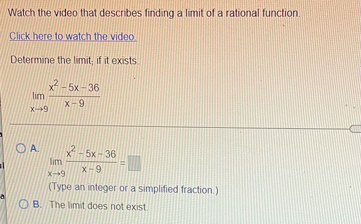 Watch the video that describes finding a limit of a rational function.
Click here to watch the video.
Determine the limit, if it exists.
x - 5x - 36
lim
X- 9
O A.
5x-36
lim
X-9
X→9
(Type an integer or a simplified fraction.)
a
O B. The limit does not exist.
