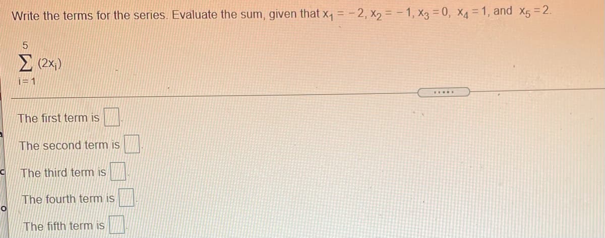 Write the terms for the series. Evaluate the sum, given that x, = -2, x2 = - 1, X3 = 0, X4 = 1, and X5 =2.
Σ
i= 1
.....
The first term is
The second term is
The third term is
The fourth term is
The fifth term is
