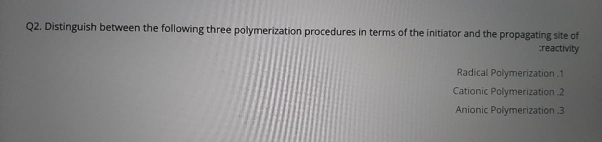 Q2. Distinguish between the following three polymerization procedures in terms of the initiator and the propagating site of
reactivity
Radical Polymerization .1
Cationic Polymerization .2
Anionic Polymerization .3
