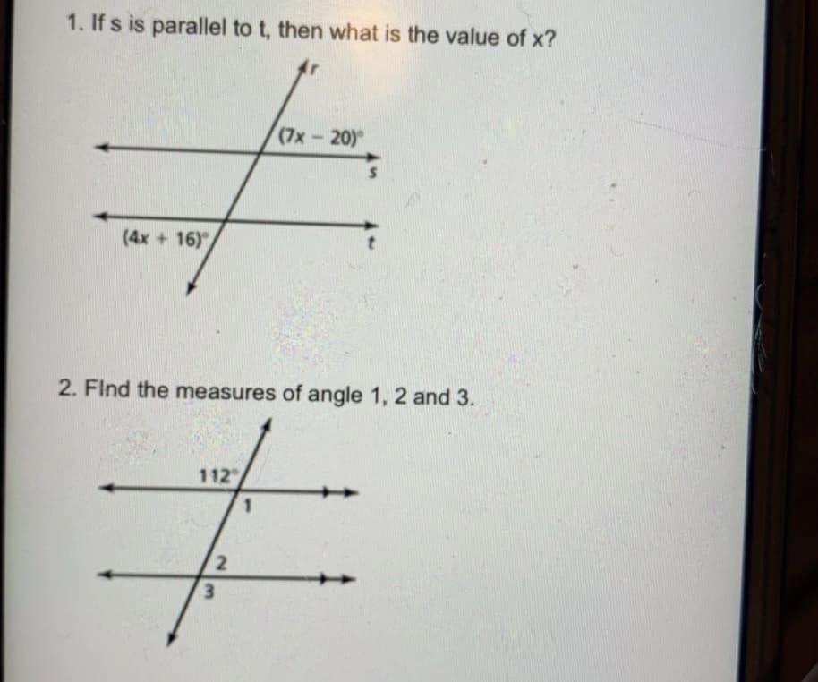 1. If s is parallel to t, then what is the value of x?
(7x-20)
(4x + 16)"
2. Find the measures of angle 1, 2 and 3.
112
1
3.
