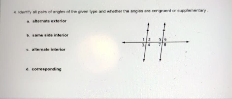 4. Identify all pairs of angles of the given type and whether the angles are congruent or supplementary.
a alternate exterior
b. same side interior
12
3 4
56
78
c. alternate interior
d. corresponding
