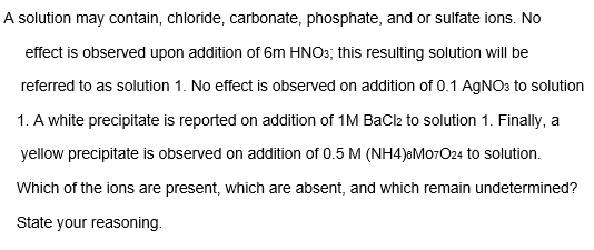 A solution may contain, chloride, carbonate, phosphate, and or sulfate ions. No
effect is observed upon addition of 6m HNO3; this resulting solution will be
referred to as solution 1. No effect is observed on addition of 0.1 AGNO: to solution
1. A white precipitate is reported on addition of 1M BaCl2 to solution 1. Finally, a
yellow precipitate is observed on addition of 0.5 M (NH4)&M07O24 to solution.
Which of the ions are present, which are absent, and which remain undetermined?
State your reasoning.
