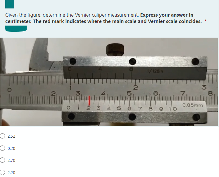 Given the figure, determine the Vernier caliper measurement. Express your answer in
centimeter. The red mark indicates where the main scale and Vernier scale coincides. *
8.
1/128in
3
5..
6,
7,
80
0.05mm
ói 2 3 4 5 6 7 8 9 10
O 2.52
0.20
O 2.70
О 2.20
