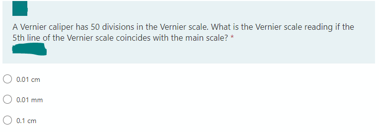 A Vernier caliper has 50 divisions in the Vernier scale. What is the Vernier scale reading if the
5th line of the Vernier scale coincides with the main scale? *
0.01 cm
0.01 mm
0.1 cm
