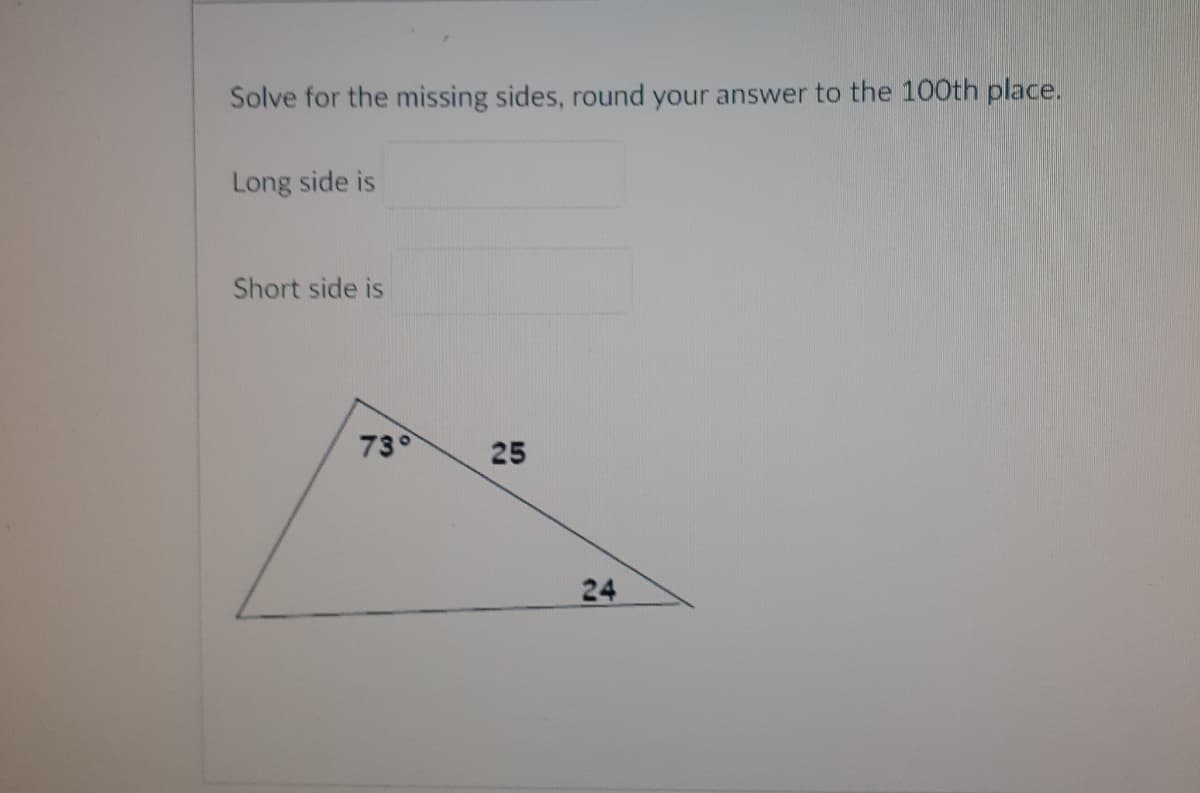 Solve for the missing sides, round your answer to the 100th place.
Long side is
Short side is
73°
25
24
