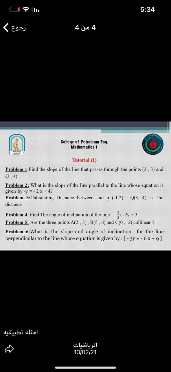 5:34
4 من 4
College of Petroleum Eng.
Mathematics 1
Tutorial (1)
Problem 1 Find the slope of the line that passes through the points (2, 3) and
(2, 4).
Problem 2: What is the slope of the line parallel to the line whose equation is
given by -y = - 2 x + 4?
Problem 3:Calculating Distance between and p (-1,2), Q(3. 4) is The
distance
Problem 4 :Find The angle of inclination of the line x-2y 3
Problem 5: Are the three points A(2 , 3), B(5, 6) and C(0, -2) collinear ?
Problem 6:What is the slope and angle of inclination for the line
perpendicular to the line whose equation is given by : [- 3y = - 6 x + 9]
امثله تطبیقیه
الرياظیات
13/02/21
