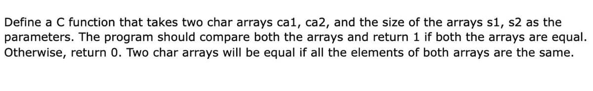 Define a C function that takes two char arrays ca1, ca2, and the size of the arrays s1, s2 as the
parameters. The program should compare both the arrays and return 1 if both the arrays are equal.
Otherwise, return 0. Two char arrays will be equal if all the elements of both arrays are the same.
