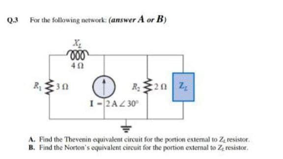 Q.3 For the following network: (answer A or B)
X
R1
R20 Z
I-2AZ 30
A. Find the Thevenin equivalent circuit for the portion extemal to Z, resistor.
B. Find the Norton's equivalent circuit for the portion external to Z resistor.
