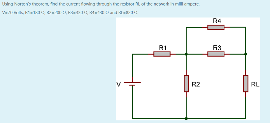 Using Norton's theorem, find the current flowing through the resistor RL of the network in milli ampere.
V-70 Volts, R1 =180 Ω, R2=200 Ω, R3 = 330 Ω, R4-430 Ω and RL=820 Ω
R4
R1
R3
V
R2
RL
