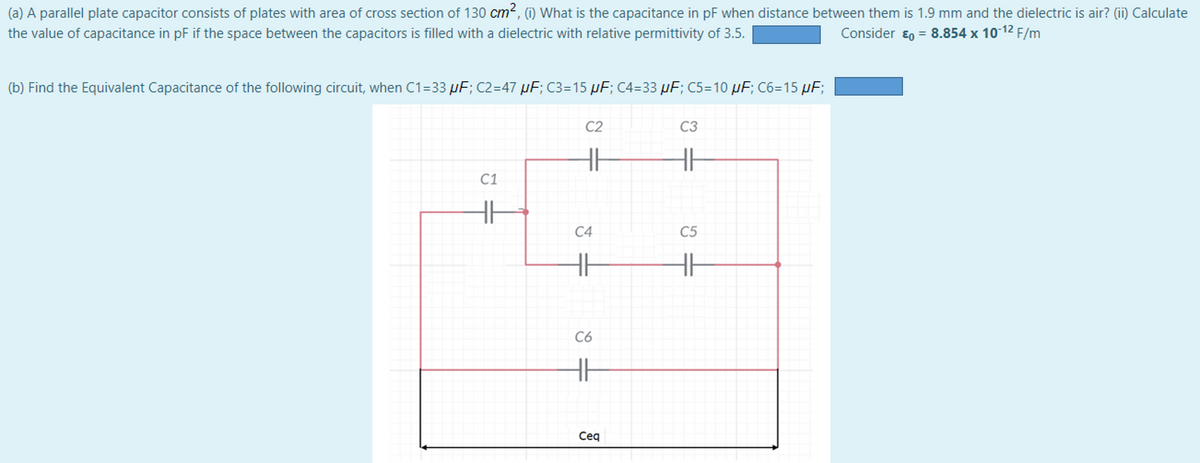 (a) A parallel plate capacitor consists of plates with area of cross section of 130 cm2, (i) What is the capacitance in pF when distance between them is 1.9 mm and the dielectric is air? (ii) Calculate
the value of capacitance in pF if the space between the capacitors is filled with a dielectric with relative permittivity of 3.5.
Consider ɛ0 = 8.854 x 10 12 F/m
(b) Find the Equivalent Capacitance of the following circuit, when C1=33 µF; C2=47 µF; C3=15 µF; C4=33 µF; C5=10 µF; C6=15 µF;
C2
C3
C1
C4
C5
C6
Ceq
