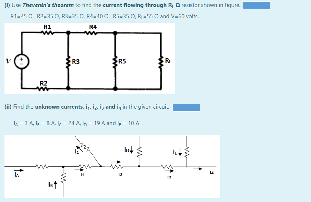 (i) Use Thevenin's theorem to find the current flowing through Rị 2 resistor shown in figure.
R1-45 Ω, R2=35Ω, R3 = 35 Ω, R4-=40 Ω, R5=35 Ω, R-55 Ω and V=60 volts.
R1
R4
R3
R5
RL
R2
(ii) Find the unknown currents, i1, İ2, İz and iş in the given circuit.
lA = 3 A, I3 = 8 A, Ic = 24 A, Ip = 19 A and lĘ = 10 A
14
IA
11
12
13
IBt
