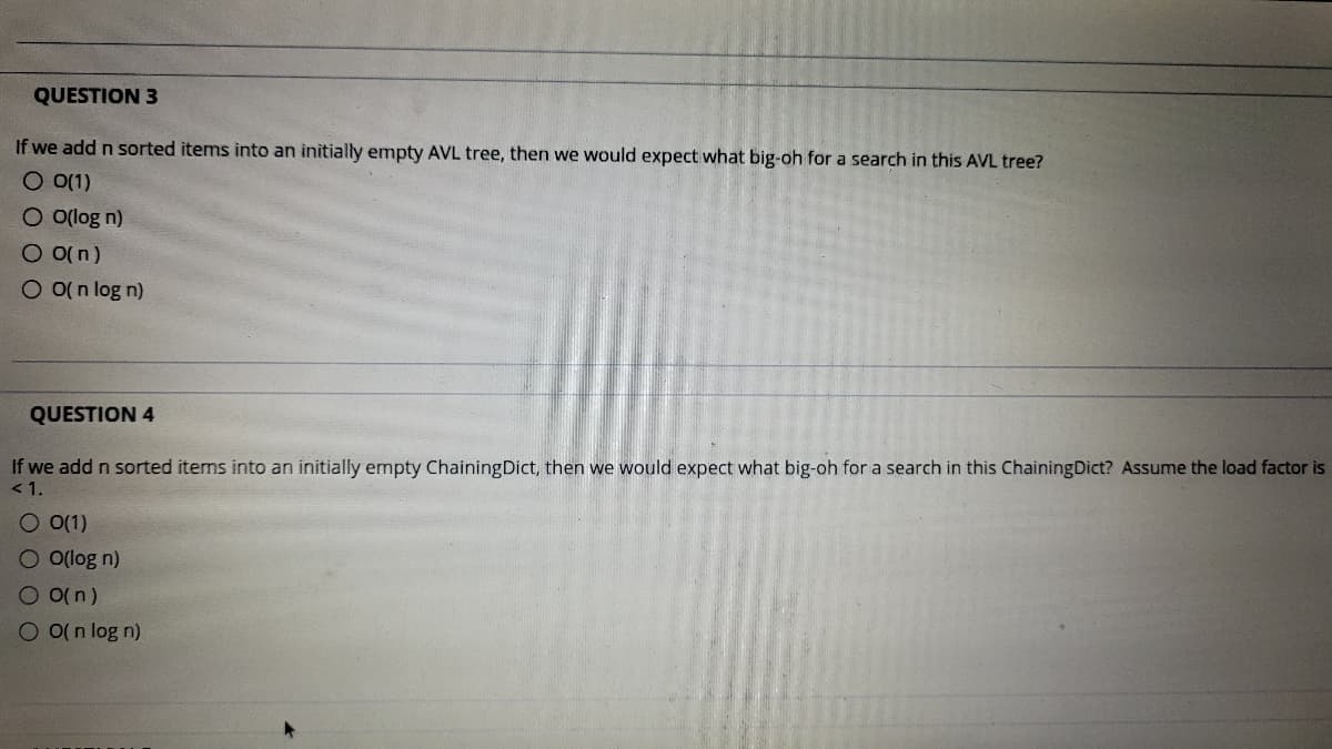 QUESTION 3
If we add n sorted items into an initially empty AVL tree, then we would expect what big-oh for a search in this AVL tree?
O 0(1)
O olog n)
O o(n)
O O(n log n)
QUESTION 4
If we add n sorted items into an initially empty ChainingDict, then we would expect what big-oh for a search in this ChainingDict? Assume the load factor is
< 1.
O 0(1)
O o(log n)
O o(n)
O o(n log n)
