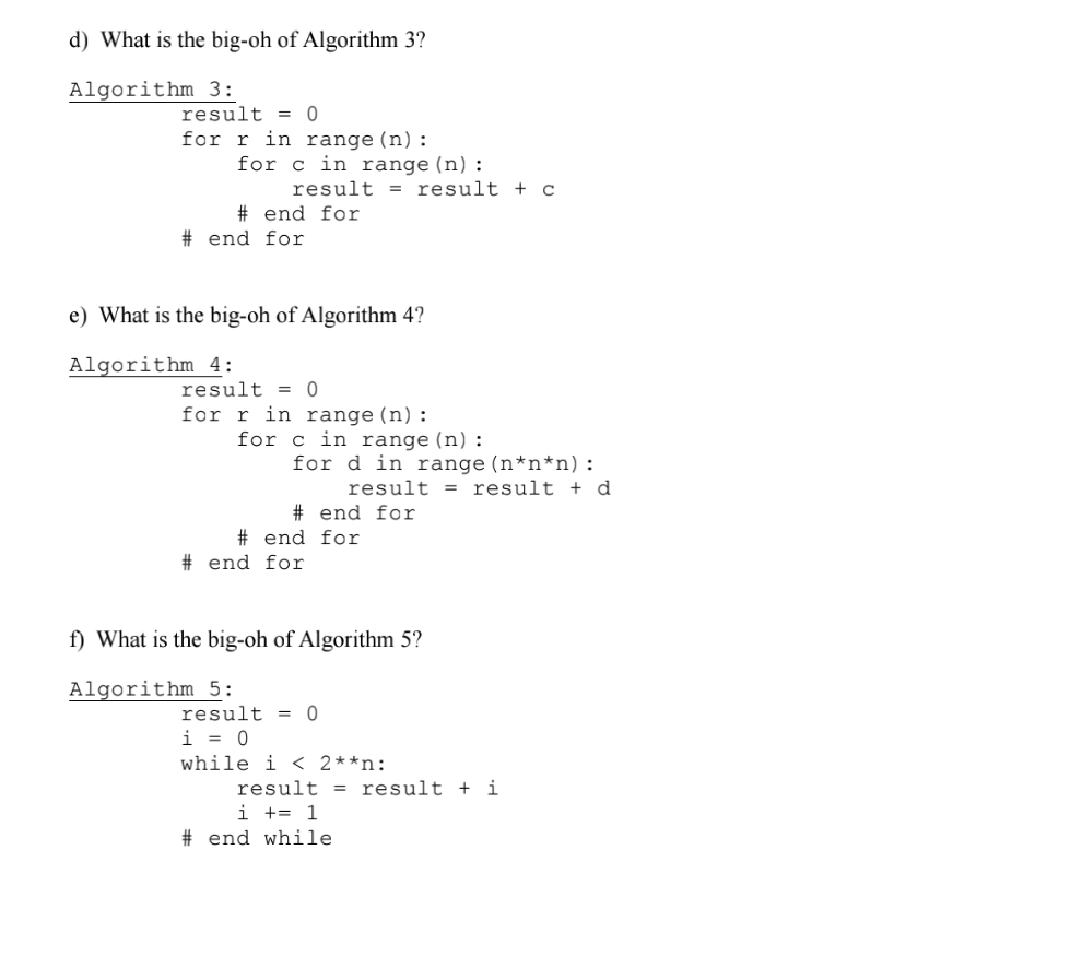 d) What is the big-oh of Algorithm 3?
Algorithm 3:
result = 0
for r in range(n):
for c in range (n):
result = result + c
# end for
# end for
e) What is the big-oh of Algorithm 4?
Algorithm 4:
result = 0
for r in range(n):
for c in range (n) :
for d in range (n*n*n):
result = result + d
# end for
# end for
# end for
f) What is the big-oh of Algorithm 5?
Algorithm 5:
result = 0
i = 0
while i < 2**n:
result = result +
i
i += 1
# end while
