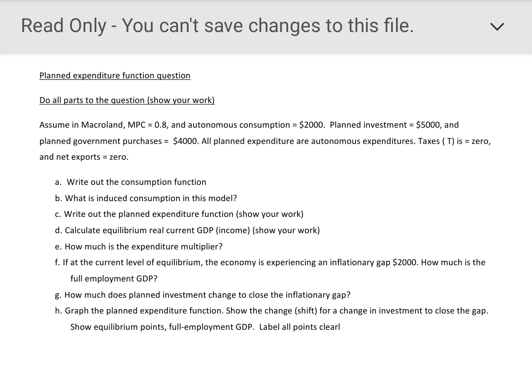 Read Only - You can't save changes to this file.
Planned expenditure function question
Do all parts to the question (show your work)
Assume in Macroland, MPC = 0.8, and autonomous consumption = $2000. Planned investment = $5000, and
planned government purchases = $4000. All planned expenditure are autonomous expenditures. Taxes ( T) is = zero,
and net exports = zero.
a. Write out the consumption function
b. What is induced consumption in this model?
c. Write out the planned expenditure function (show your work)
d. Calculate equilibrium real current GDP (income) (show your work)
e. How much is the expenditure multiplier?
f. If at the current level of equilibrium, the economy is experiencing an inflationary gap $2000. How much is the
full employment GDP?
g. How much does planned investment change to close the inflationary gap?
h. Graph the planned expenditure function. Show the change (shift) for a change in investment to close the gap.
Show equilibrium points, full-employment GDP. Label all points clearl
