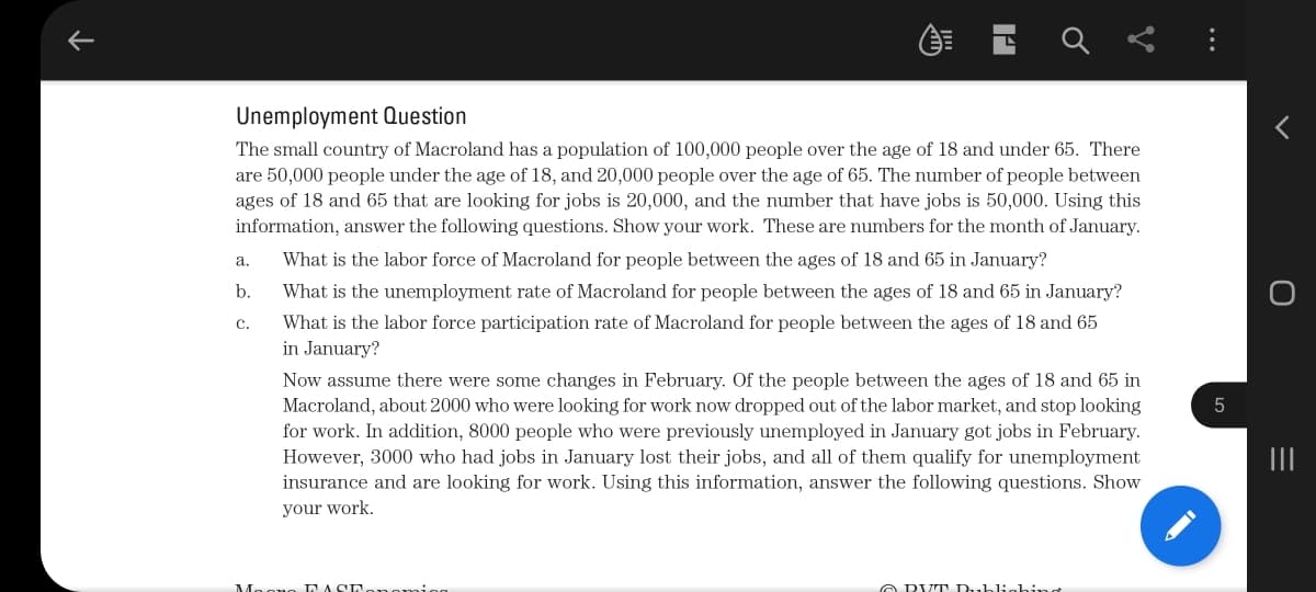 Unemployment Question
The small country of Macroland has a population of 100,000 people over the age of 18 and under 65. There
are 50,000 people under the age of 18, and 20,000 people over the age of 65. The number of people between
ages of 18 and 65 that are looking for jobs is 20,000, and the number that have jobs is 50,000. Using this
information, answer the following questions. Show your work. These are numbers for the month of January.
a.
What is the labor force of Macroland for people between the ages of 18 and 65 in January?
b.
What is the unemployment rate of Macroland for people between the ages of 18 and 65 in January?
с.
What is the labor force participation rate of Macroland for people between the ages of 18 and 65
in January?
Now assume there were some changes in February. Of the people between the ages of 18 and 65 in
Macroland, about 2000 who were looking for work now dropped out of the labor market, and stop looking
for work. In addition, 8000 people who were previously unemployed in January got jobs in February.
However, 3000 who had jobs in January lost their jobs, and all of them qualify for unemployment
insurance and are looking for work. Using this information, answer the following questions. Show
5
II
your work.
LACL
A DV T Dubliching
...
