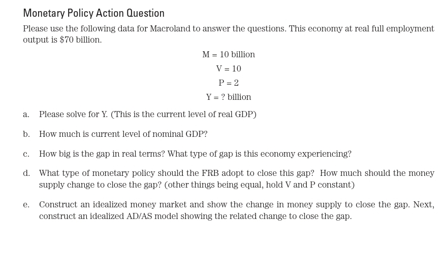 Monetary Policy Action Question
Please use the following data for Macroland to answer the questions. This economy at real full employment
output is $70 billion.
M = 10 billion
V = 10
P = 2
Y = ? billion
а.
Please solve for Y. (This is the current level of real GDP)
b. How much is current level of nominal GDP?
c. How big is the gap in real terms? What type of gap is this economy experiencing?
d. What type of monetary policy should the FRB adopt to close this gap? How much should the money
supply change to close the gap? (other things being equal, hold V and P constant)
е.
Construct an idealized money market and show the change in money supply to close the gap. Next,
construct an idealized AD/AS model showing the related change to close the gap.
