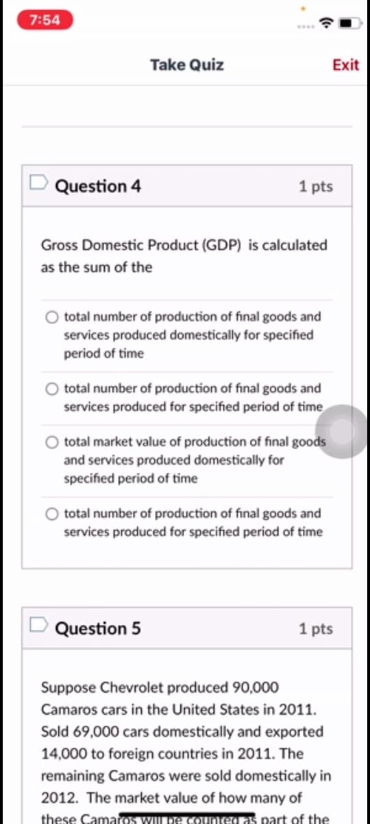 7:54
Take Quiz
Exit
Question 4
1 pts
Gross Domestic Product (GDP) is calculated
as the sum of the
total number of production of final goods and
services produced domestically for specified
period of time
total number of production of final goods and
services produced for specified period of time
total market value of production of final goods
and services produced domestically for
specified period of time
total number of production of final goods and
services produced for specified period of time
Question 5
1 pts
Suppose Chevrolet produced 90,000
Camaros cars in the United States in 2011.
Sold 69,000 cars domestically and exported
14,000 to foreign countries in 2011. The
remaining Camaros were sold domestically in
2012. The market value of how many of
these Camaros wLpe Counted as part of the
