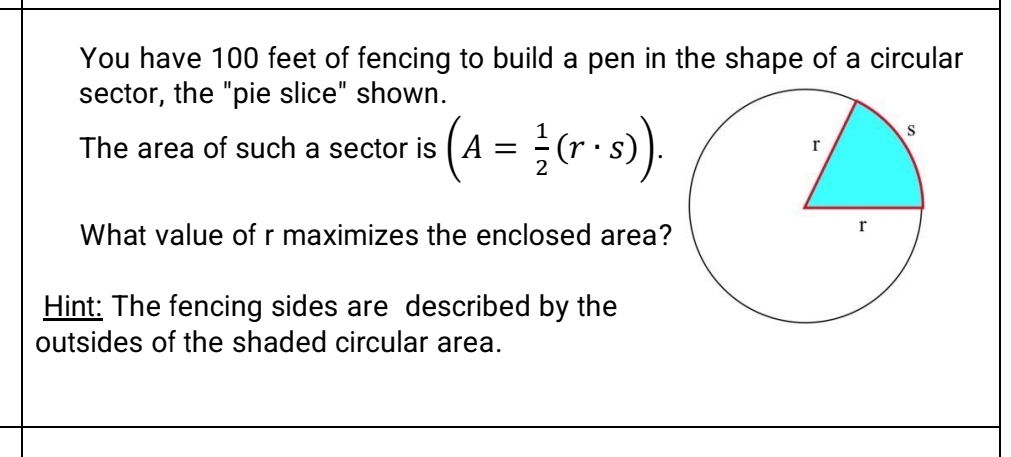 You have 100 feet of fencing to build a pen in the shape of a circular
sector, the "pie slice" shown.
(A = 1/2 ( r • s)).
The area of such a sector is A
What value of r maximizes the enclosed area?
Hint: The fencing sides are described by the
outsides of the shaded circular area.
r
C
r
S