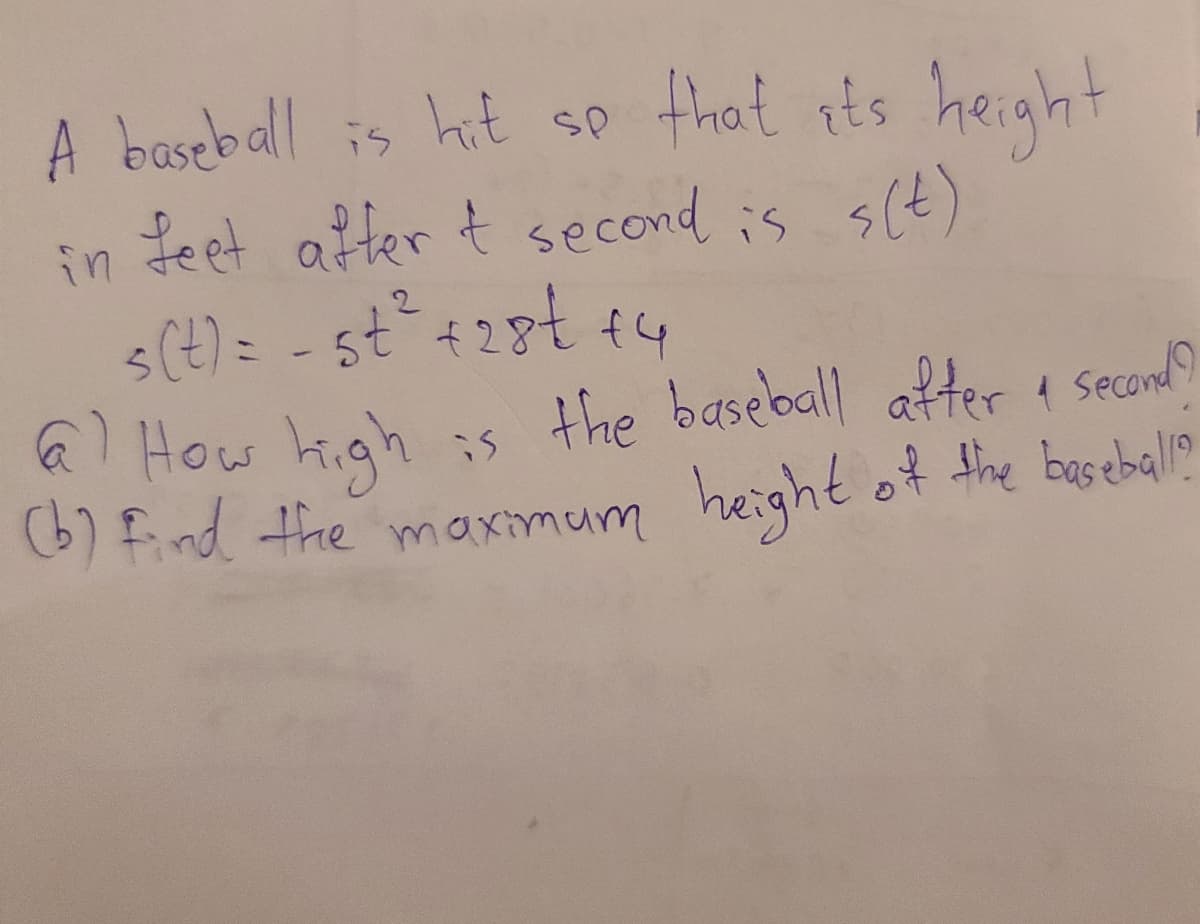 A baseball is hit sp that ots height
s(t)
in teet after t second is
s(t) = - st+28t +4
6 How high :s the baseball after i Seconlo
(6) find the maximum height of the basebal?

