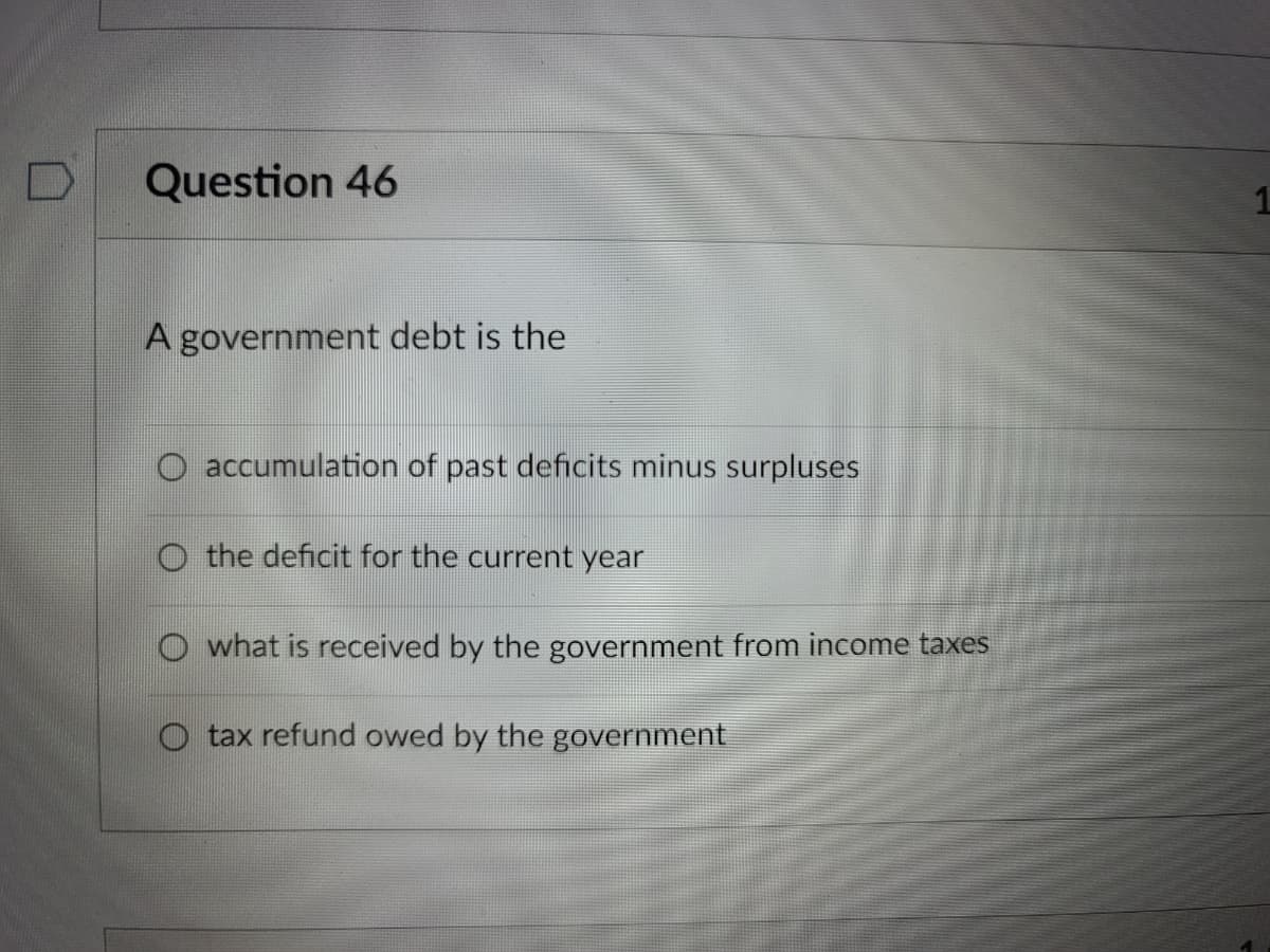 Question 46
A government debt is the
accumulation of past deficits minus surpluses
O the deficit for the current year
O what is received by the government from income taxes
O tax refund owed by the government
