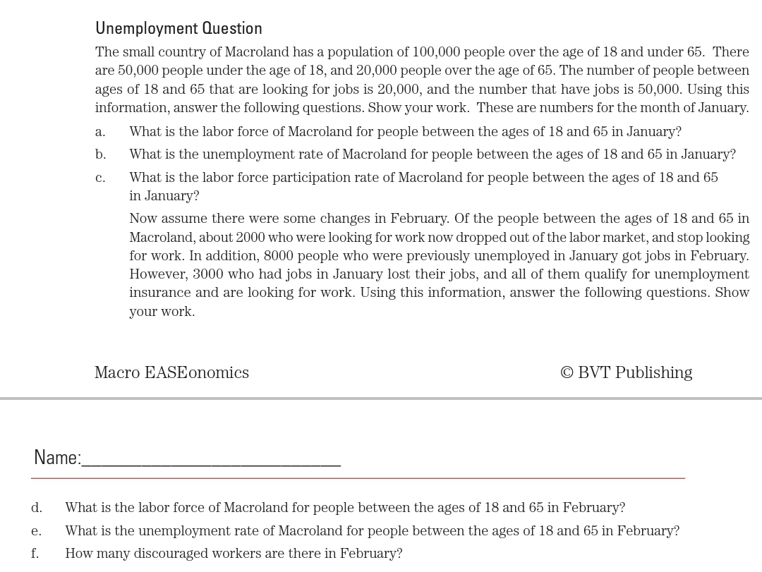 Unemployment Question
The small country of Macroland has a population of 100,000 people over the age of 18 and under 65. There
are 50,000 people under the age of 18, and 20,000 people over the age of 65. The number of people between
ages of 18 and 65 that are looking for jobs is 20,000, and the number that have jobs is 50,000. Using this
information, answer the following questions. Show your work. These are numbers for the month of January.
а.
What is the labor force of Macroland for people between the ages of 18 and 65 in January?
b.
What is the unemployment rate of Macroland for people between the ages of 18 and 65 in January?
What is the labor force participation rate of Macroland for people between the ages of 18 and 65
in January?
с.
Now assume there were some changes in February. Of the people between the ages of 18 and 65 in
Macroland, about 2000 who were looking for work now dropped out of the labor market, and stop looking
for work. In addition, 8000 people who were previously unemployed in January got jobs in February.
However, 3000 who had jobs in January lost their jobs, and all of them qualify for unemployment
insurance and are looking for work. Using this information, answer the following questions. Show
your work.
Macro EASEonomics
© BVT Publishing
Name:
d.
What is the labor force of Macroland for people between the ages of 18 and 65 in February?
е.
What is the unemployment rate of Macroland for people between the ages of 18 and 65 in February?
f.
How many discouraged workers are there in February?
