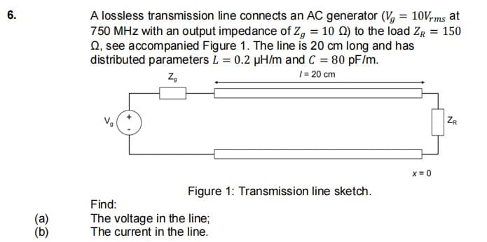 A lossless transmission line connects an AC generator (V, = 10Vrms at
750 MHz with an output impedance of Z, = 10 Q) to the load ZR = 150
Q, see accompanied Figure 1. The line is 20 cm long and has
distributed parameters L = 0.2 pH/m and C = 80 pF/m.
Z,
1= 20 cm
ZR
X= 0
Figure 1: Transmission line sketch.
Find:
The voltage in the line;
The current in the line.
6.
