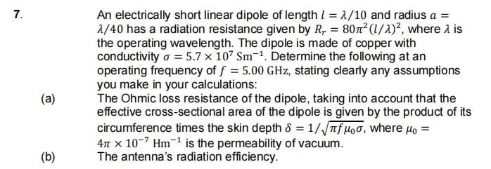 An electrically short linear dipole of length I = 1/10 and radius a =
2/40 has a radiation resistance given by R, = 80n² (1/)², where 1 is
the operating wavelength. The dipole is made of copper with
conductivity o = 5.7 x 107 Sm-1. Determine the following at an
operating frequency of f = 5.00 GHz, stating clearly any assumptions
you make in your calculations:
The Ohmic loss resistance of the dipole, taking into account that the
effective cross-sectional area of the dipole is given by the product of its
circumference times the skin depth 8 = 1//Tf Hoo, Where Ho =
47 x 10-7 Hm-1 is the permeability of vacuum.
The antenna's radiation efficiency.
7.
(a)
(b)
