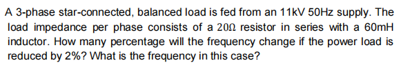 A 3-phase star-connected, balanced load is fed from an 11kV 50HZ supply. The
load impedance per phase consists of a 200 resistor in series with a 60mH
inductor. How many percentage will the frequency change if the power load is
reduced by 2%? What is the frequency in this case?
