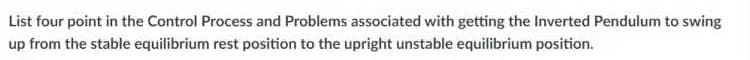 List four point in the Control Process and Problems associated with getting the Inverted Pendulum to swing
up from the stable equilibrium rest position to the upright unstable equilibrium position.
